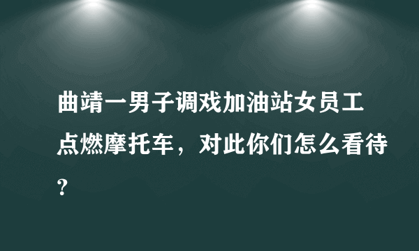 曲靖一男子调戏加油站女员工点燃摩托车，对此你们怎么看待？