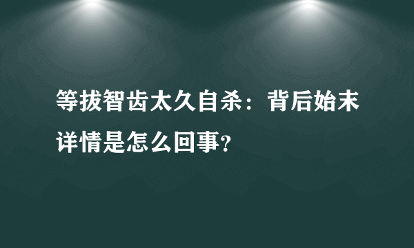 等拔智齿太久自杀：背后始末详情是怎么回事？