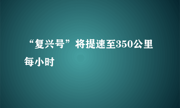 “复兴号”将提速至350公里每小时