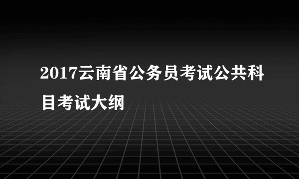 2017云南省公务员考试公共科目考试大纲