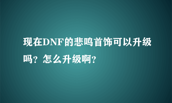 现在DNF的悲鸣首饰可以升级吗？怎么升级啊？