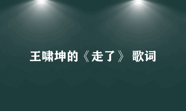 王啸坤的《走了》 歌词