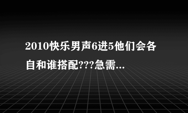 2010快乐男声6进5他们会各自和谁搭配???急需答案！！！！
