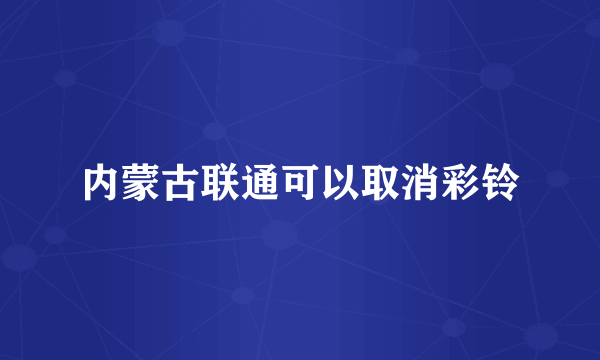 内蒙古联通可以取消彩铃
