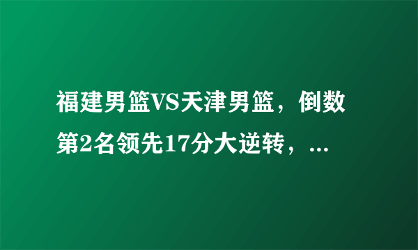福建男篮VS天津男篮，倒数第2名领先17分大逆转，小将大爆发