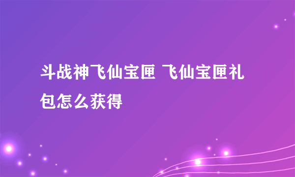 斗战神飞仙宝匣 飞仙宝匣礼包怎么获得
