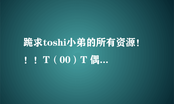 跪求toshi小弟的所有资源！！！T（00）T 偶刚刚不小心把有他的盘归零了……众亲们来救救我吧…