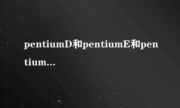 pentiumD和pentiumE和pentiumM有什么区别啊！！？