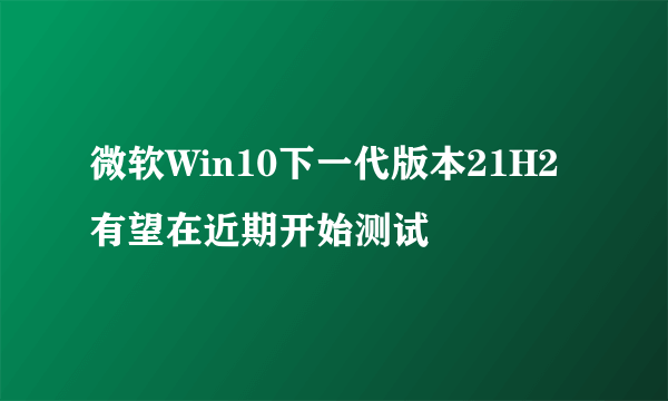 微软Win10下一代版本21H2有望在近期开始测试