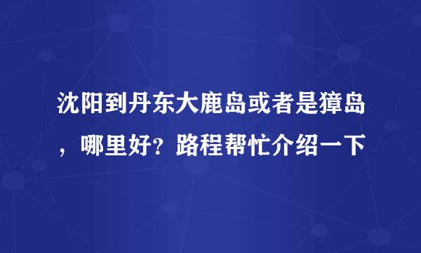 沈阳到丹东大鹿岛或者是獐岛，哪里好？路程帮忙介绍一下