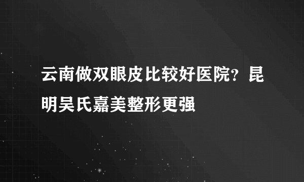 云南做双眼皮比较好医院？昆明吴氏嘉美整形更强