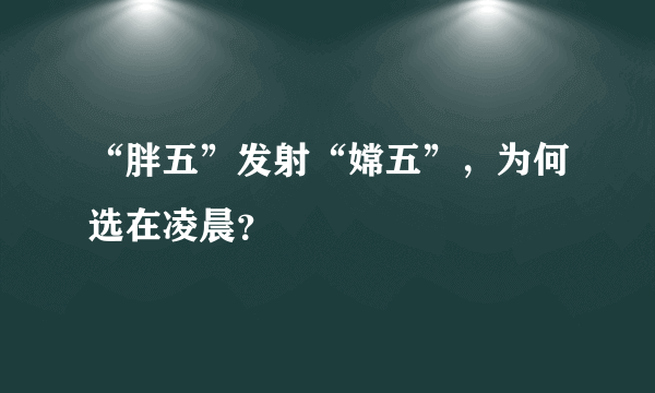 “胖五”发射“嫦五”，为何选在凌晨？