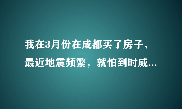 我在3月份在成都买了房子，最近地震频繁，就怕到时威胁到成都，都不敢过去住了，请高人指点