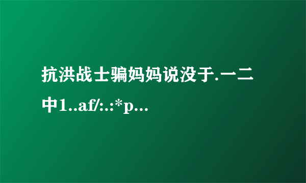 抗洪战士骗妈妈说没于.一二中1..af/:.:*p:i↗尹i当.::广rr去抗洪