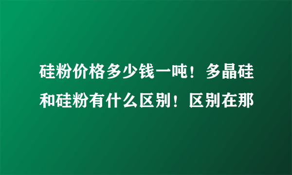 硅粉价格多少钱一吨！多晶硅和硅粉有什么区别！区别在那
