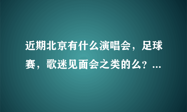 近期北京有什么演唱会，足球赛，歌迷见面会之类的么？比如鸟巢水立方有什么表演？
