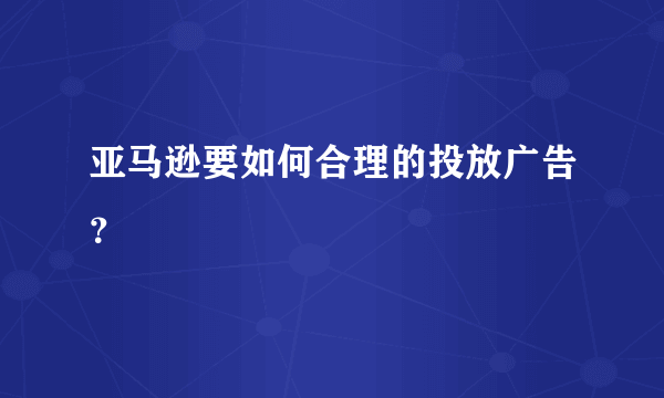 亚马逊要如何合理的投放广告？