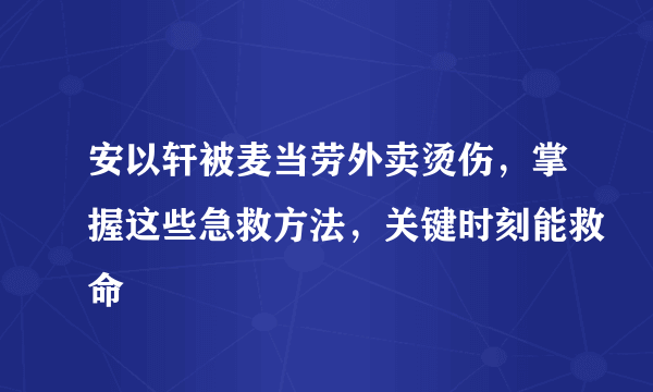 安以轩被麦当劳外卖烫伤，掌握这些急救方法，关键时刻能救命