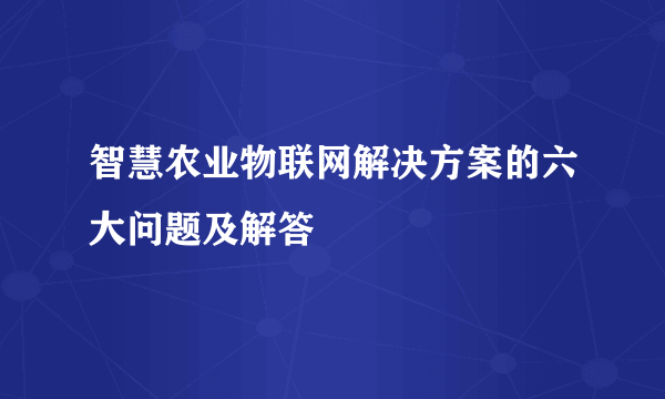 智慧农业物联网解决方案的六大问题及解答