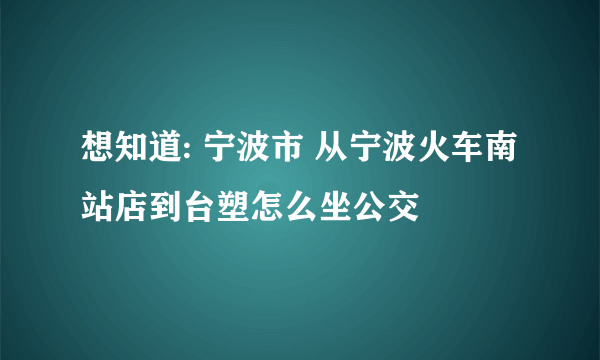 想知道: 宁波市 从宁波火车南站店到台塑怎么坐公交