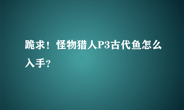 跪求！怪物猎人P3古代鱼怎么入手？