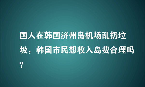 国人在韩国济州岛机场乱扔垃圾，韩国市民想收入岛费合理吗？