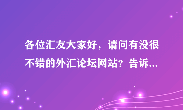 各位汇友大家好，请问有没很不错的外汇论坛网站？告诉我网站，谢谢