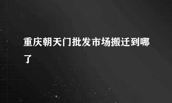 重庆朝天门批发市场搬迁到哪了