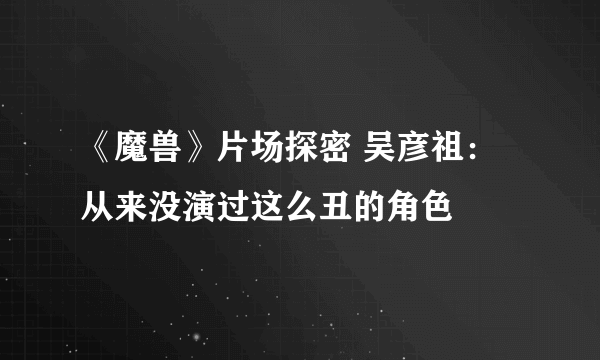 《魔兽》片场探密 吴彦祖：从来没演过这么丑的角色