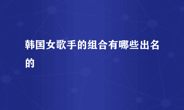 韩国女歌手的组合有哪些出名的