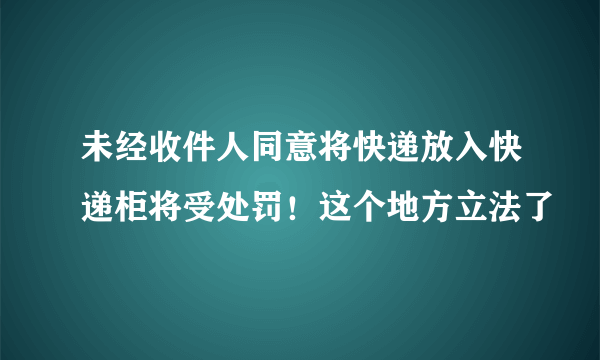 未经收件人同意将快递放入快递柜将受处罚！这个地方立法了