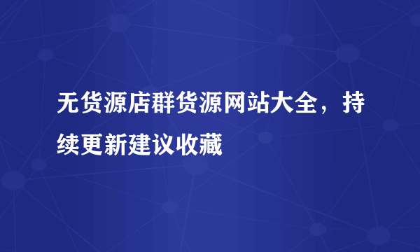 无货源店群货源网站大全，持续更新建议收藏