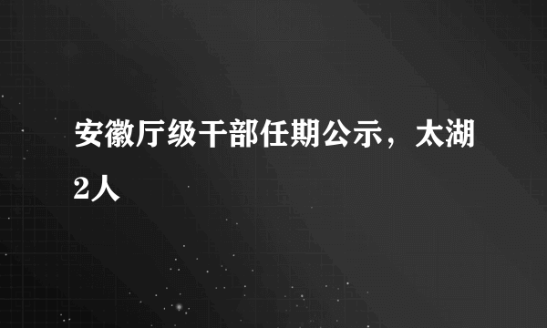 安徽厅级干部任期公示，太湖2人