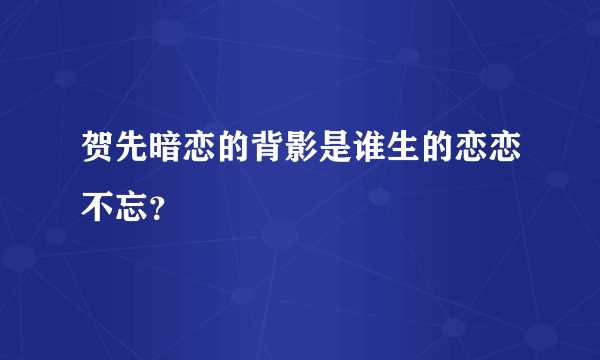 贺先暗恋的背影是谁生的恋恋不忘？