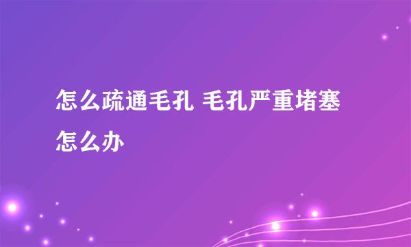 怎么疏通毛孔 毛孔严重堵塞怎么办
