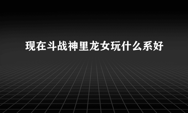 现在斗战神里龙女玩什么系好