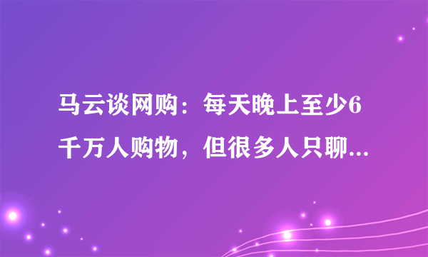 马云谈网购：每天晚上至少6千万人购物，但很多人只聊天不买！