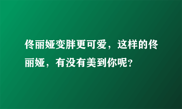 佟丽娅变胖更可爱，这样的佟丽娅，有没有美到你呢？