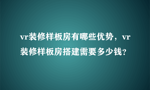 vr装修样板房有哪些优势，vr装修样板房搭建需要多少钱？