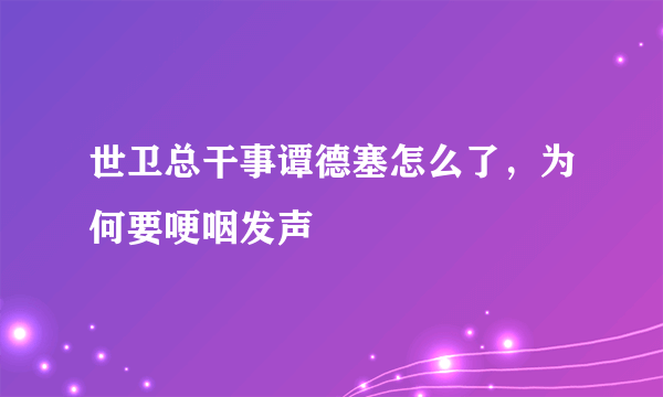 世卫总干事谭德塞怎么了，为何要哽咽发声