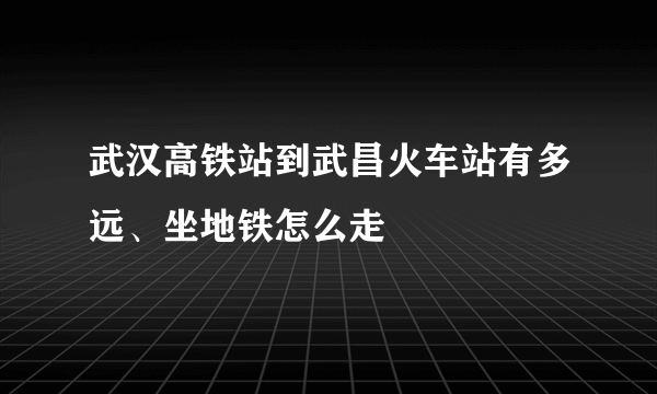 武汉高铁站到武昌火车站有多远、坐地铁怎么走