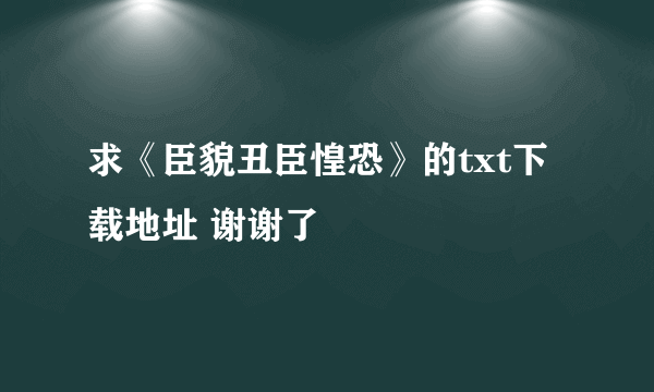 求《臣貌丑臣惶恐》的txt下载地址 谢谢了