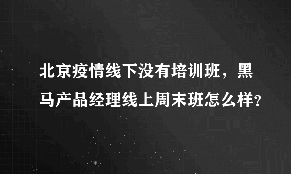 北京疫情线下没有培训班，黑马产品经理线上周末班怎么样？
