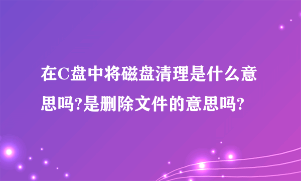 在C盘中将磁盘清理是什么意思吗?是删除文件的意思吗?