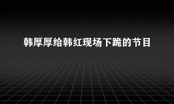 韩厚厚给韩红现场下跪的节目
