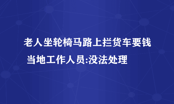 老人坐轮椅马路上拦货车要钱 当地工作人员:没法处理