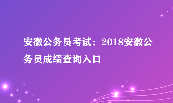 安徽公务员考试：2018安徽公务员成绩查询入口
