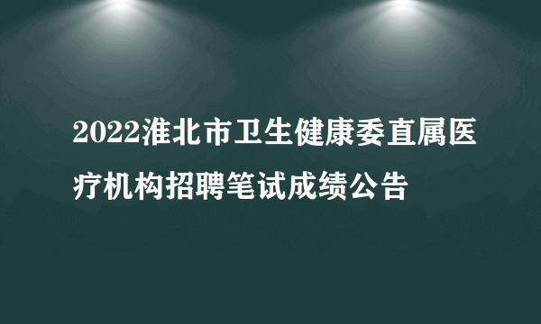 2022淮北市卫生健康委直属医疗机构招聘笔试成绩公告