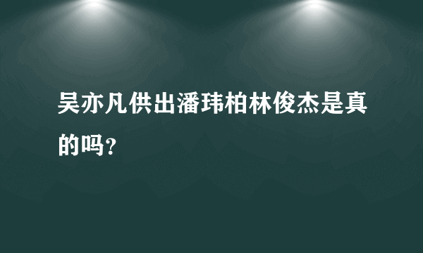吴亦凡供出潘玮柏林俊杰是真的吗？