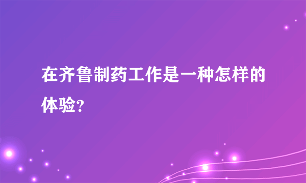 在齐鲁制药工作是一种怎样的体验？